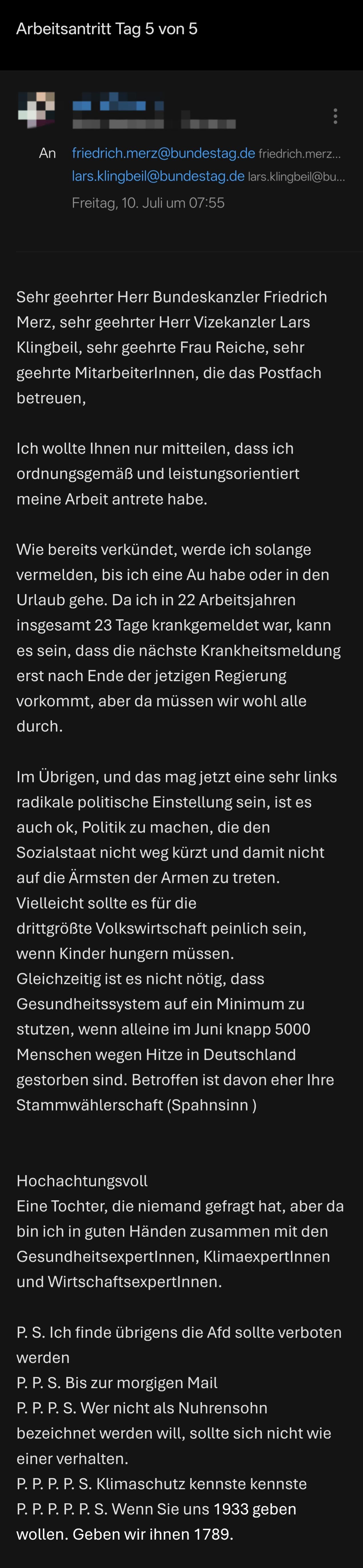 Sehr geehrter Herr Bundeskanzler Friedrich Merz, sehr geehrter Herr Vizekanzler Lars Klingbeil, sehr geehrte Frau Reiche, sehr geehrte MitarbeiterInnen, die das Postfach betreuen, 

Ich wollte Ihnen nur mitteilen, dass ich ordnungsgemäß und leistungsorientiert meine Arbeit antrete habe.

Wie bereits verkündet, werde ich solange vermelden, bis ich eine Au habe oder in den Urlaub gehe. Da ich in 22 Arbeitsjahren insgesamt 23 Tage krankgemeldet war, kann es sein, dass die nächste Krankheitsmeldung erst nach Ende der jetzigen Regierung vorkommt, aber da müssen wir wohl alle durch. 

Im Übrigen, und das mag jetzt eine sehr links radikale politische Einstellung sein, ist es auch ok, Politik zu machen, die den Sozialstaat nicht weg kürzt und damit nicht auf die Ärmsten der Armen zu treten. 
Vielleicht sollte es für die drittgrößte Volkswirtschaft peinlich sein, wenn Kinder hungern müssen. 
Gleichzeitig ist es nicht nötig, dass Gesundheitssystem auf ein Minimum zu stutzen, wenn alleine im Juni