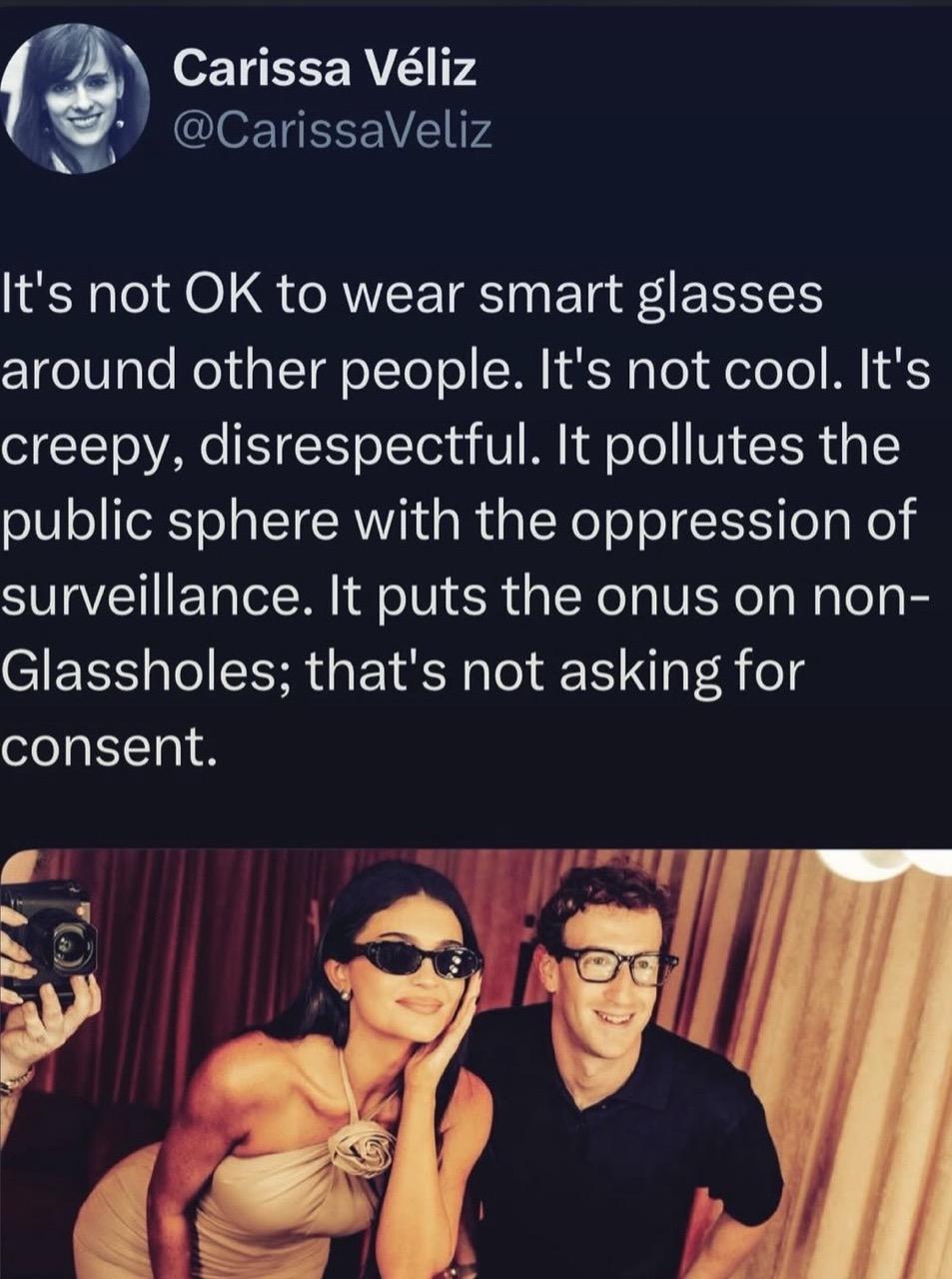 Carissa Véliz @CarissaVeliz It's not OK to wear smart glasses around other people. It's not cool. It's creepy, disrespectful. It pollutes the public sphere with the oppression of surveillance. It puts the onus on non- Glassholes; that's not asking for consent.