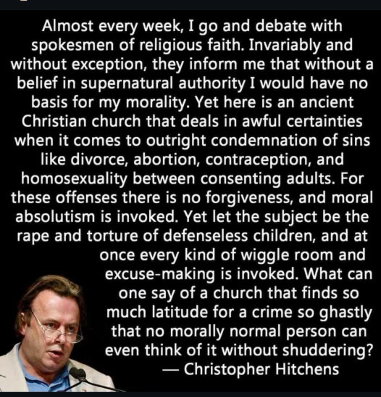 Almost every week, I go and debate with spokesmen of religious faith. Invariably and without exception, they inform me that without a belief in supernatural authority I would have no basis for my morality. Yet here is an ancient Christian church that deals in awful certainties when it comes to outright condemnation of sins like divorce, abortion, contraception, and homosexuality between consenting adults. For these offenses there is no forgiveness, and moral absolutism is invoked. Yet let the subject be the rape and torture of defenseless children, and at once every kind of wiggle room and excuse-making is invoked. What can one say of a church that finds so much latitude for a crime so ghastly that no morally normal person can even think of it without shuddering? - Christopher Hitchens