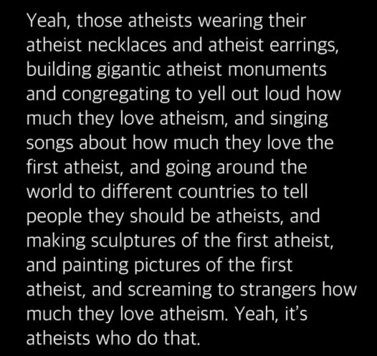 Yeah, those atheists wearing their atheist necklaces and atheist earrings, building gigantic atheist monuments and congregating to yell out loud how much they love atheism, and singing songs about how much they love the first atheist, and going around the world to different countries to tell people they should be atheists, and making sculptures of the first atheist, and painting pictures of the first atheist, and screaming to strangers how much they love atheism. Yeah, it's atheists who do that.