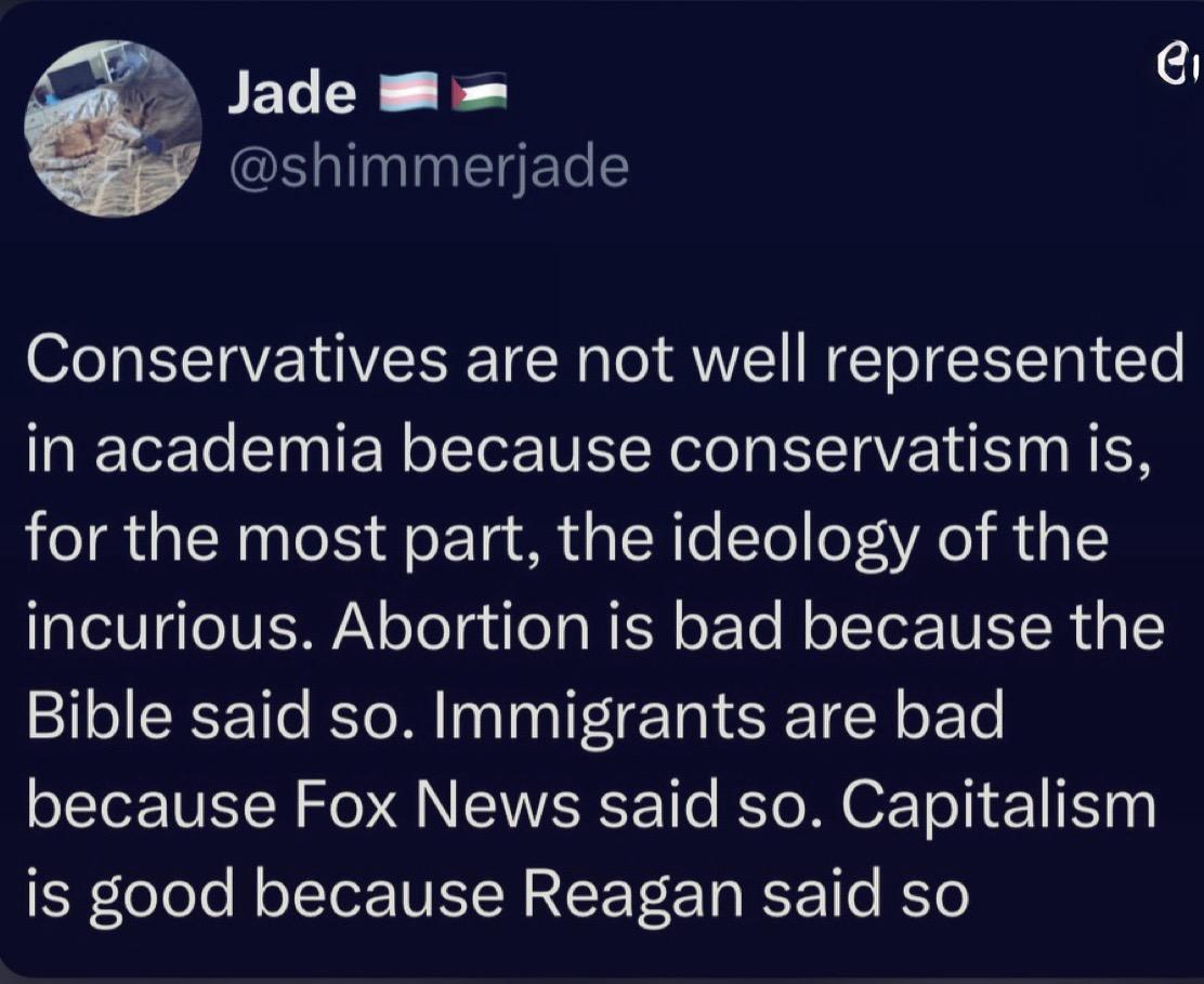 Jade @shimmerjade Conservatives are not well represented in academia because conservatism is, for the most part, the ideology of the incurious. Abortion is bad because the Bible said so. Immigrants are bad because Fox News said so. Capitalism is good because Reagan said so