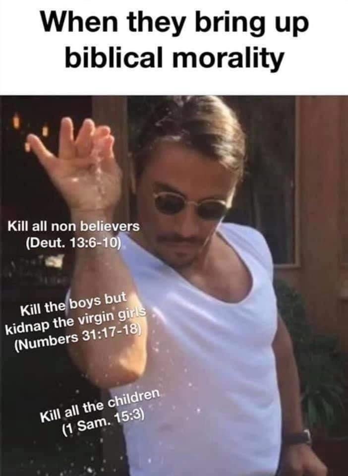 When they bring up biblical morality Kill all non believers (Deut. 13:6-10). Kill the boys but kidnap the virgin girls (Numbers 31:17-18) Kill all the children (1 Sam. 15:3)