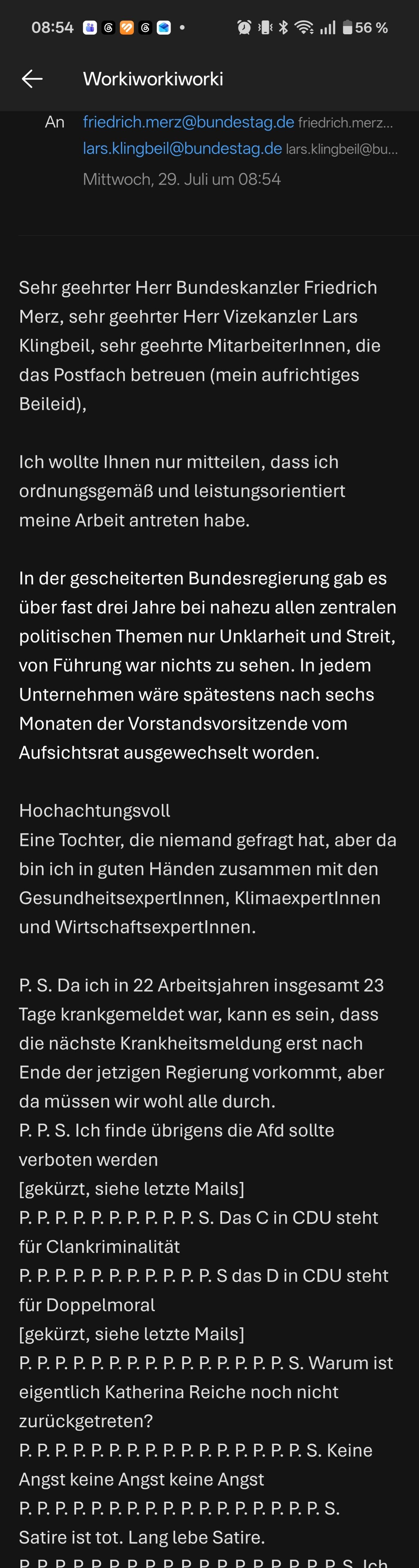 Sehr geehrter Herr Bundeskanzler Friedrich Merz, sehr geehrter Herr Vizekanzler Lars Klingbeil, sehr geehrte MitarbeiterInnen, die das Postfach betreuen (mein aufrichtiges Beileid), 

Ich wollte Ihnen nur mitteilen, dass ich ordnungsgemäß und leistungsorientiert meine Arbeit antreten habe. 

In der gescheiterten Bundesregierung gab es über fast drei Jahre bei nahezu allen zentralen politischen Themen nur Unklarheit und Streit, von Führung war nichts zu sehen. In jedem Unternehmen wäre spätestens nach sechs Monaten der Vorstandsvorsitzende vom Aufsichtsrat ausgewechselt worden.

Hochachtungsvoll
Eine Tochter, die niemand gefragt hat, aber da bin ich in guten Händen zusammen mit den GesundheitsexpertInnen, KlimaexpertInnen und WirtschaftsexpertInnen.

P. S. Da ich in 22 Arbeitsjahren insgesamt 23 Tage krankgemeldet war, kann es sein, dass die nächste Krankheitsmeldung erst nach Ende der jetzigen Regierung vorkommt, aber da müssen wir wohl alle durch. 
P. P. S. Ich finde übrigens die Afd