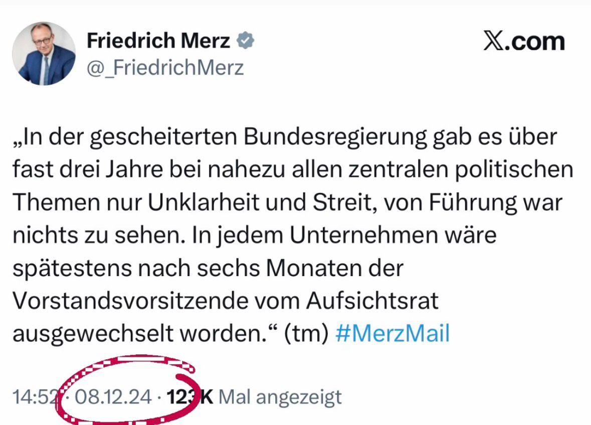 Friedrich Merz

@_Friedrich Merz

X.com

„In der gescheiterten Bundesregierung gab es über fast drei Jahre bei nahezu allen zentralen politischen Themen nur Unklarheit und Streit, von Führung war nichts zu sehen. In jedem Unternehmen wäre spätestens nach sechs Monaten der Vorstandsvorsitzende vom Aufsichtsrat ausgewechselt worden.“ (tm)

#MerzMail

14:52

08.12.24 123

K Mal angezeigt