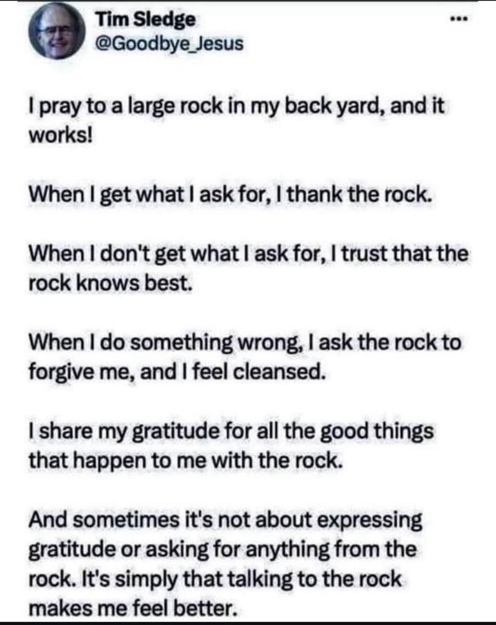 Tim Sledge @Goodbye_Jesus ••• I pray to a large rock in my back yard, and it works! When I get what I ask for, I thank the rock. When I don't get what I ask for, I trust that the rock knows best. When I do something wrong, I ask the rock to forgive me, and I feel cleansed. I share my gratitude for all the good things that happen to me with the rock. And sometimes it's not about expressing gratitude or asking for anything from the rock. It's simply that talking to the rock makes me feel better.
