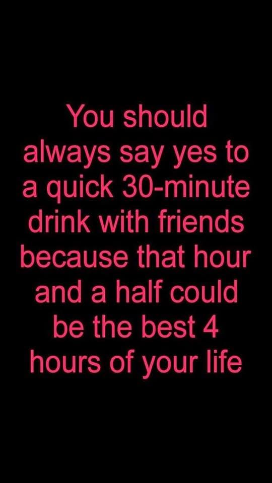 You should always say yes to a quick 30-minute drink with friends because that hour and a half could be the best 4 hours of your life.
